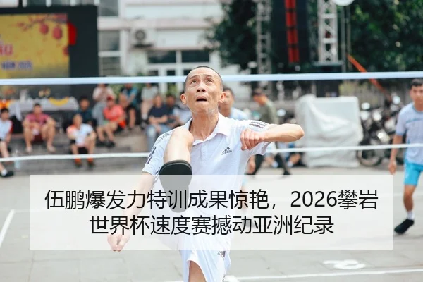 伍鹏爆发力特训成果惊艳，2026攀岩世界杯速度赛撼动亚洲纪录
