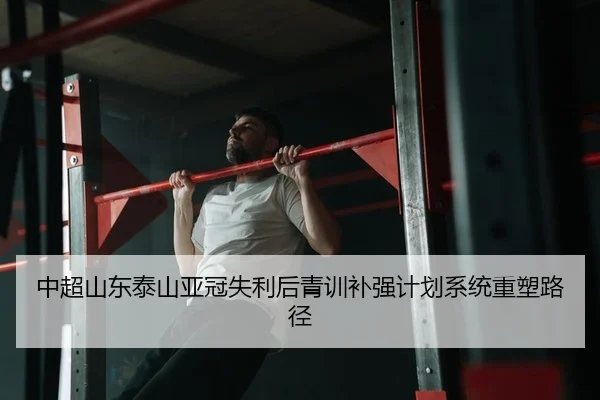 中超山东泰山亚冠失利后青训补强计划系统重塑路径