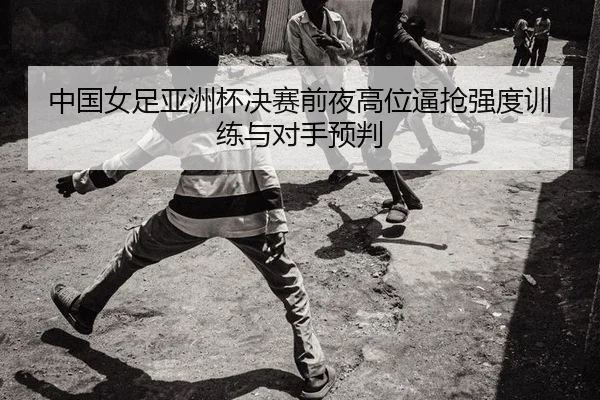 中国女足亚洲杯决赛前夜高位逼抢强度训练与对手预判